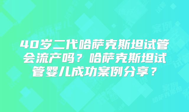 40岁二代哈萨克斯坦试管会流产吗？哈萨克斯坦试管婴儿成功案例分享？