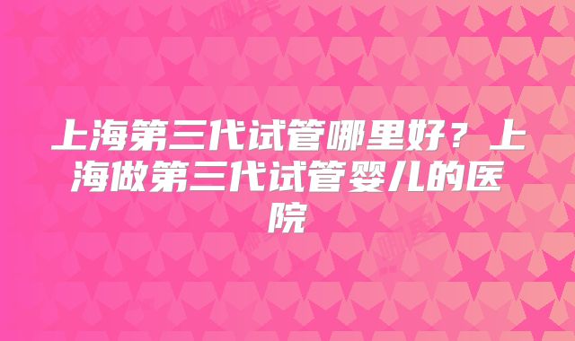 上海第三代试管哪里好？上海做第三代试管婴儿的医院