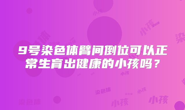 9号染色体臂间倒位可以正常生育出健康的小孩吗？