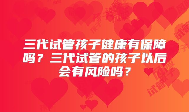 三代试管孩子健康有保障吗？三代试管的孩子以后会有风险吗？
