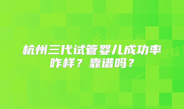 杭州三代试管婴儿成功率咋样?靠谱吗?