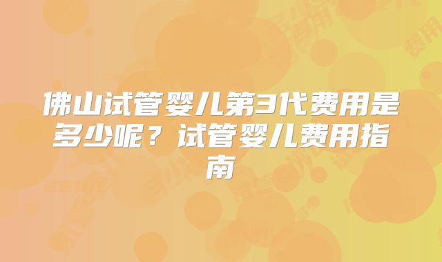 佛山试管婴儿第3代费用是多少呢?试管婴儿费用指南