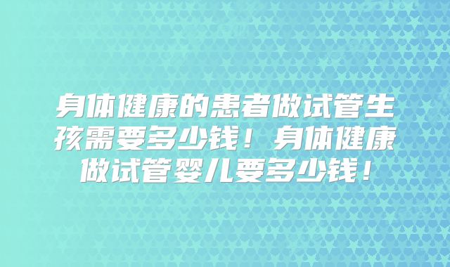 身体健康的患者做试管生孩需要多少钱！身体健康做试管婴儿要多少钱！