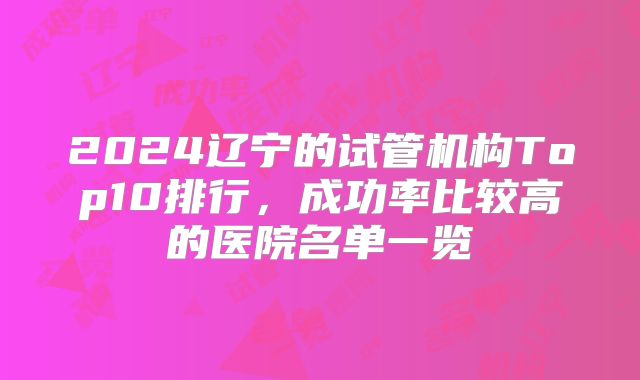 2024辽宁的试管机构Top10排行,成功率比较高的医院名单一览