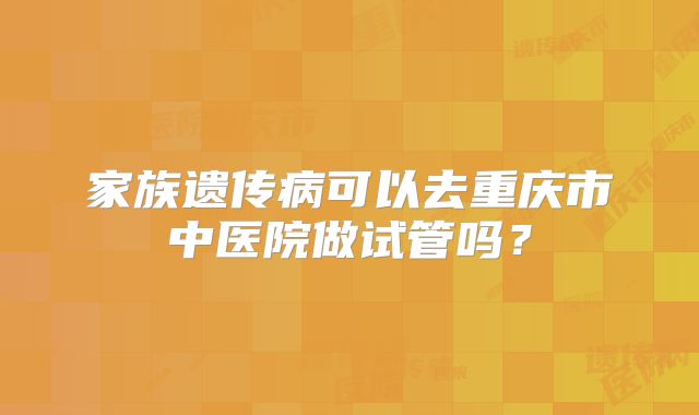 家族遗传病可以去重庆市中医院做试管吗？