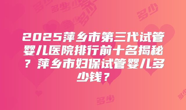 2025萍乡市第三代试管婴儿医院排行前十名揭秘?萍乡市妇保试管婴儿多少钱?