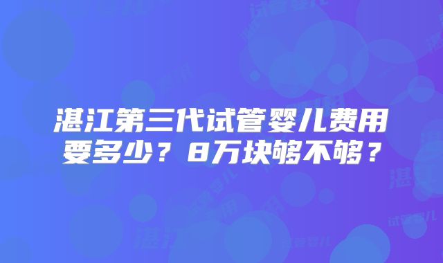 湛江第三代试管婴儿费用要多少？8万块够不够？