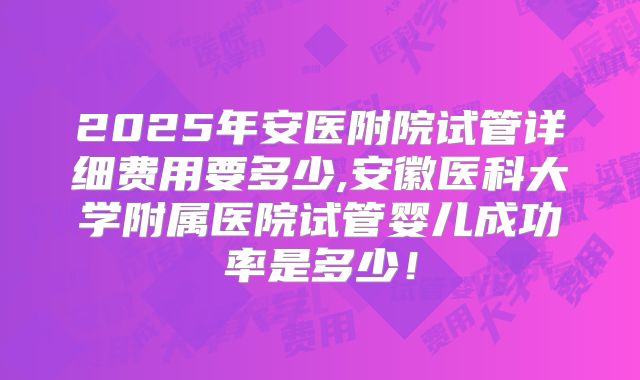 2025年安医附院试管详细费用要多少,安徽医科大学附属医院试管婴儿成功率是多少！