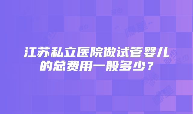 江苏私立医院做试管婴儿的总费用一般多少？