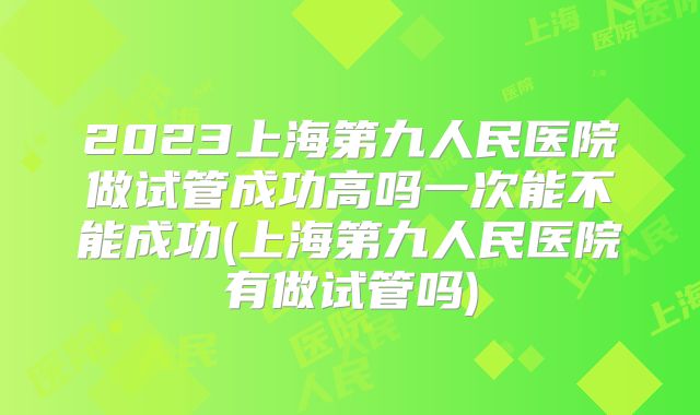 2023上海第九人民医院做试管成功高吗一次能不能成功(上海第九人民医院有做试管吗)