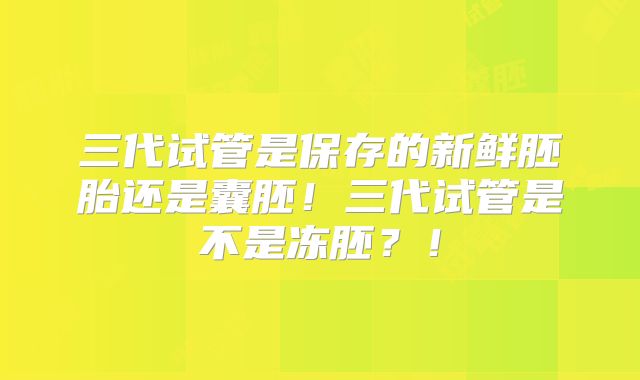 三代试管是保存的新鲜胚胎还是囊胚！三代试管是不是冻胚？！