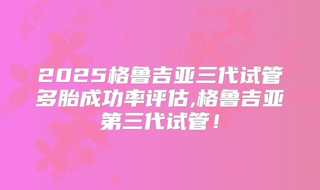 2025格鲁吉亚三代试管多胎成功率评估,格鲁吉亚第三代试管!