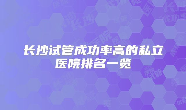长沙试管成功率高的私立医院排名一览