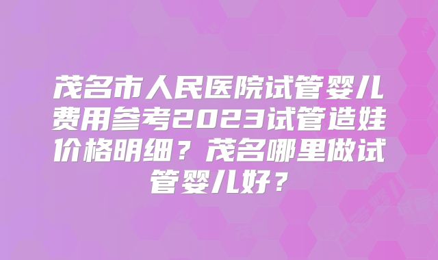 茂名市人民医院试管婴儿费用参考2023试管造娃价格明细？茂名哪里做试管婴儿好？