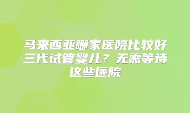 马来西亚哪家医院比较好三代试管婴儿?无需等待这些医院