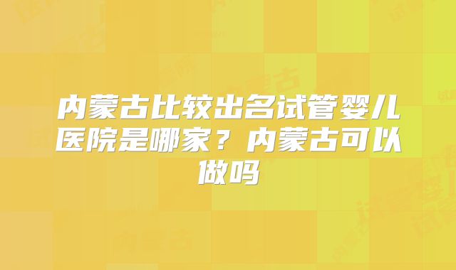内蒙古比较出名试管婴儿医院是哪家?内蒙古可以做吗