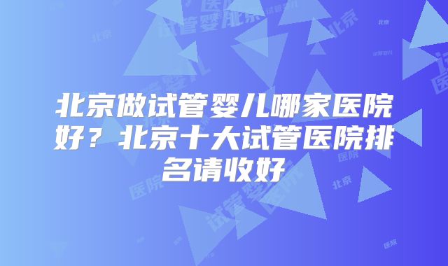 北京做试管婴儿哪家医院好?北京十大试管医院排名请收好