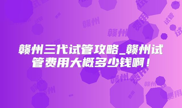 赣州三代试管攻略_赣州试管费用大概多少钱啊！