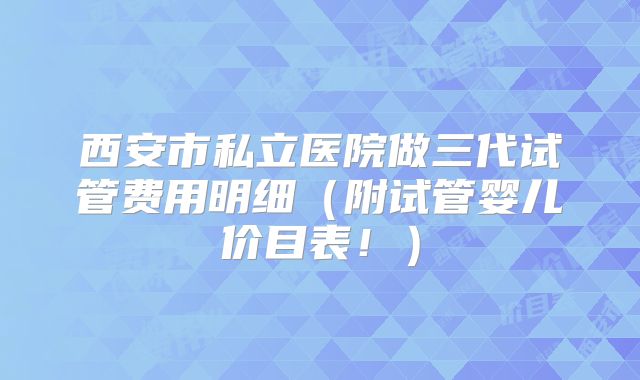 西安市私立医院做三代试管费用明细（附试管婴儿价目表！）