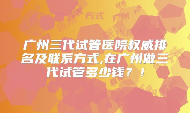 广州三代试管医院权威排名及联系方式,在广州做三代试管多少钱？！