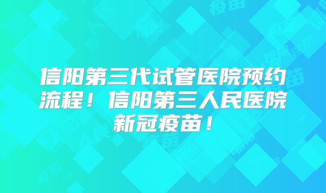 信阳第三代试管医院预约流程!信阳第三人民医院新冠疫苗!
