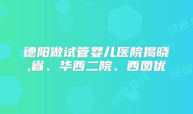 德阳做试管婴儿医院揭晓,省、华西二院、西囡优