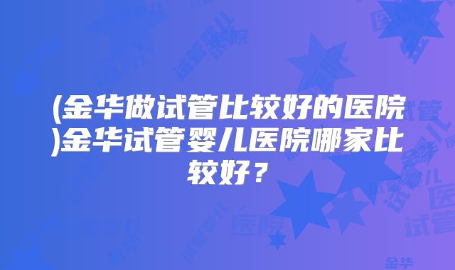 (金华做试管比较好的医院)金华试管婴儿医院哪家比较好?