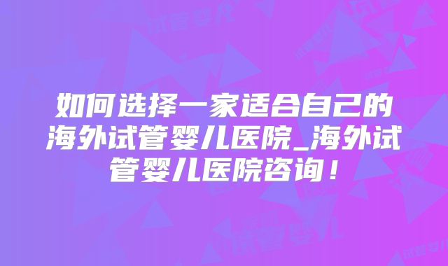 如何选择一家适合自己的海外试管婴儿医院_海外试管婴儿医院咨询！