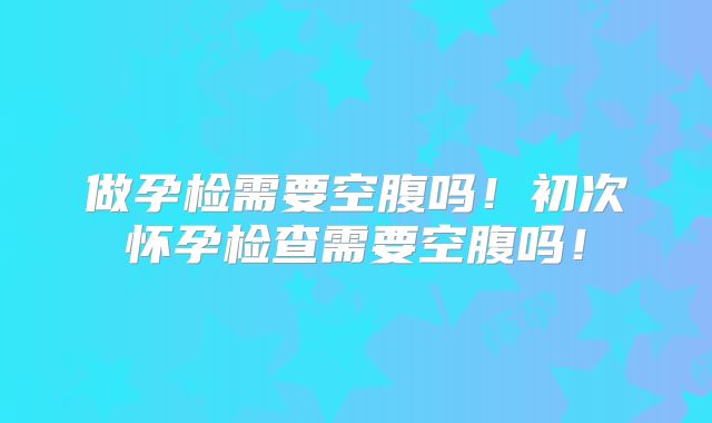 做孕检需要空腹吗!初次怀孕检查需要空腹吗!