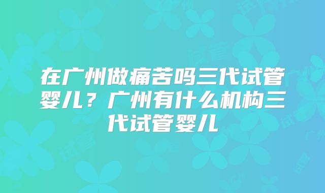 在广州做痛苦吗三代试管婴儿?广州有什么机构三代试管婴儿
