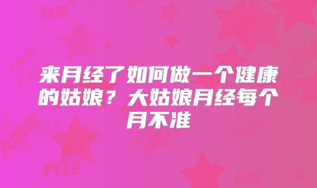 来月经了如何做一个健康的姑娘？大姑娘月经每个月不准