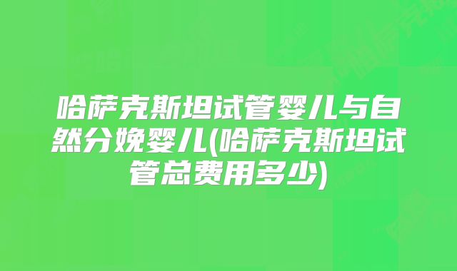 哈萨克斯坦试管婴儿与自然分娩婴儿(哈萨克斯坦试管总费用多少)
