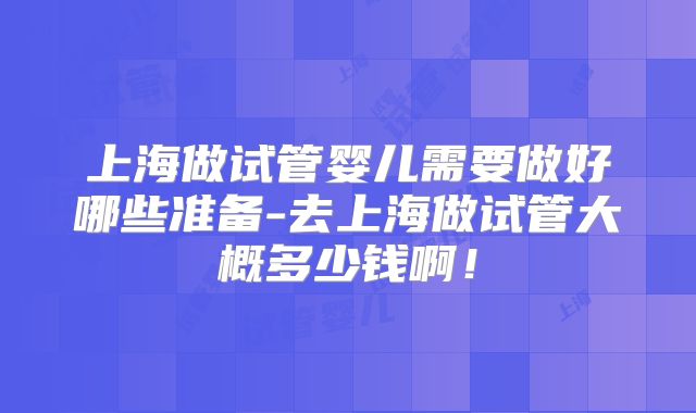 上海做试管婴儿需要做好哪些准备-去上海做试管大概多少钱啊！
