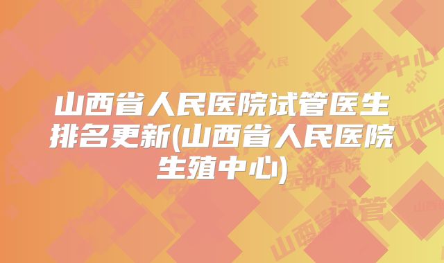 山西省人民医院试管医生排名更新(山西省人民医院生殖中心)