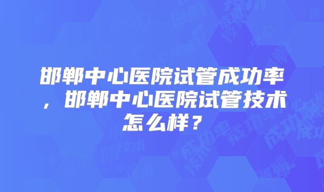 邯郸中心医院试管成功率，邯郸中心医院试管技术怎么样？