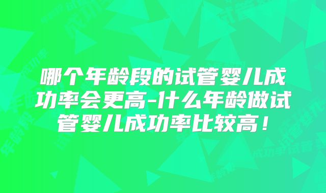 哪个年龄段的试管婴儿成功率会更高-什么年龄做试管婴儿成功率比较高！