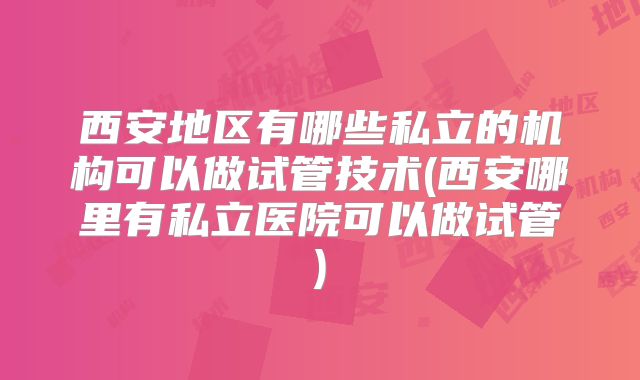 西安地区有哪些私立的机构可以做试管技术(西安哪里有私立医院可以做试管)