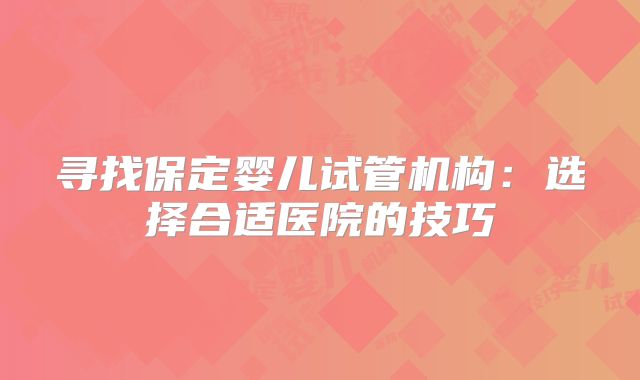 寻找保定婴儿试管机构:选择合适医院的技巧