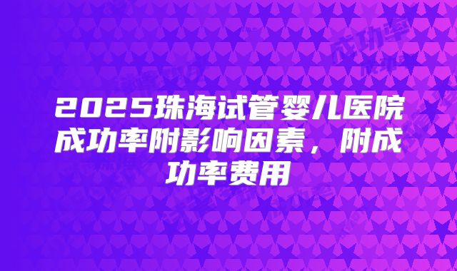 2025珠海试管婴儿医院成功率附影响因素，附成功率费用