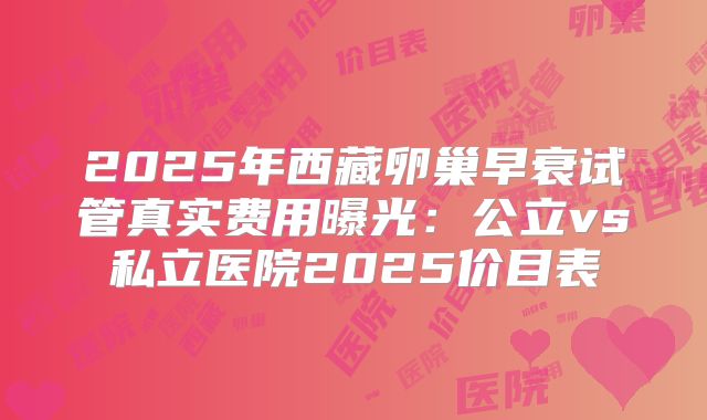 2025年西藏卵巢早衰试管真实费用曝光:公立vs私立医院2025价目表