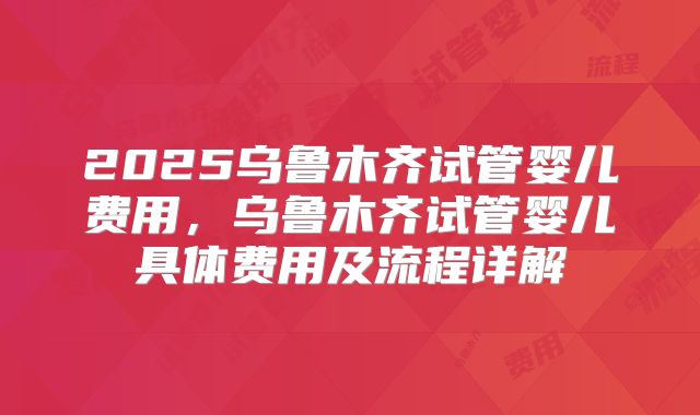 2025乌鲁木齐试管婴儿费用,乌鲁木齐试管婴儿具体费用及流程详解