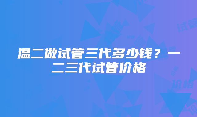 温二做试管三代多少钱?一二三代试管价格