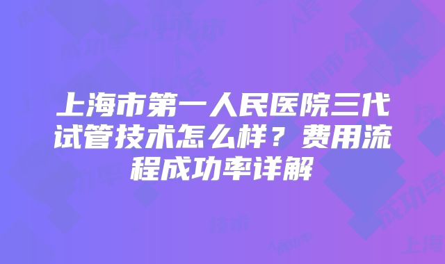 上海市第一人民医院三代试管技术怎么样？费用流程成功率详解
