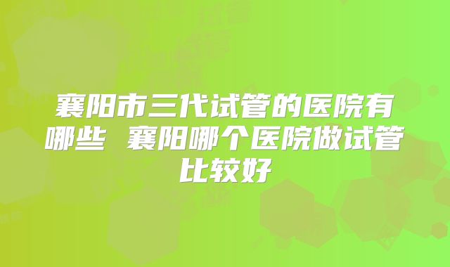 襄阳市三代试管的医院有哪些 襄阳哪个医院做试管比较好