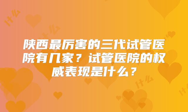 陕西最厉害的三代试管医院有几家？试管医院的权威表现是什么？