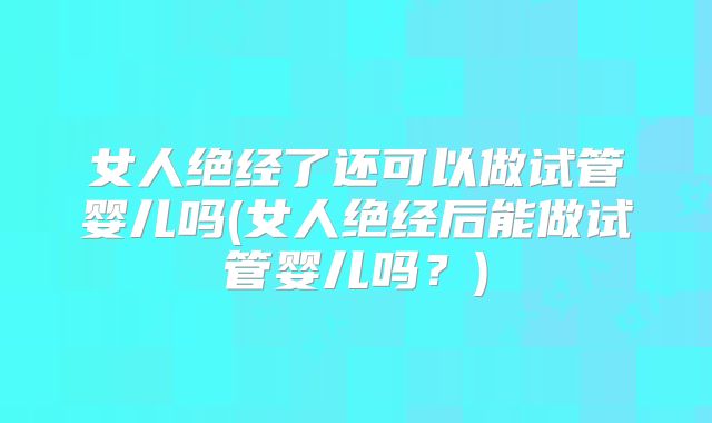 女人绝经了还可以做试管婴儿吗(女人绝经后能做试管婴儿吗?)