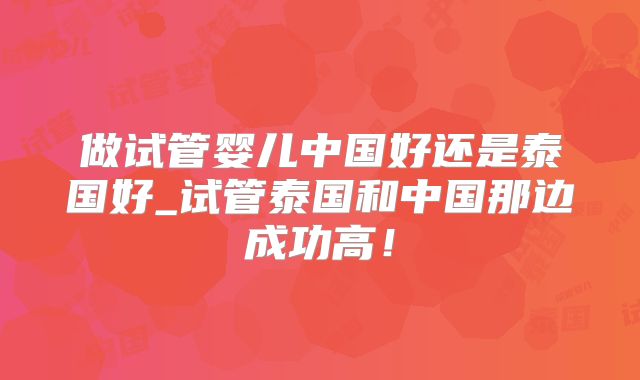 做试管婴儿中国好还是泰国好_试管泰国和中国那边成功高!