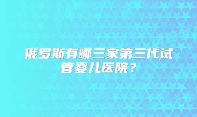 俄罗斯有哪三家第三代试管婴儿医院？