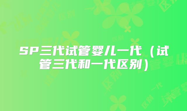 SP三代试管婴儿一代(试管三代和一代区别)