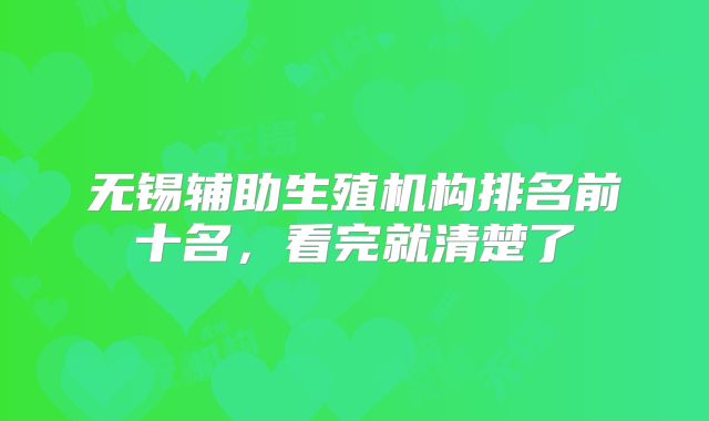 无锡辅助生殖机构排名前十名,看完就清楚了